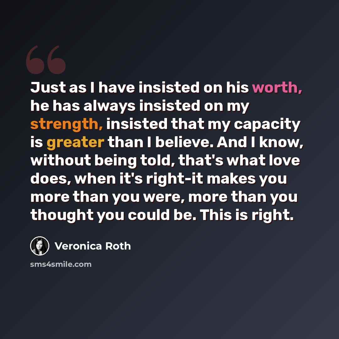 “Just as I have insisted on his worth, he has always insisted on my strength, insisted that my capacity is greater than I believe. And I know, without being told, that's what love does, when it's right-it makes you more than you were, more than you thought you could be. This is right.” quote by Veronica Roth