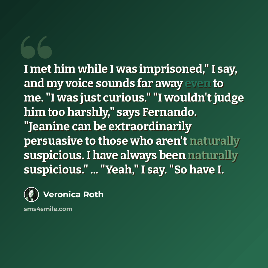 “I met him while I was imprisoned," I say, and my voice sounds far away even to me. "I was just curious." "I wouldn't judge him too harshly," says Fernando. "Jeanine can be extraordinarily persuasive to those who aren't naturally suspicious. I have always been naturally suspicious." ... "Yeah," I…” quote by Veronica Roth