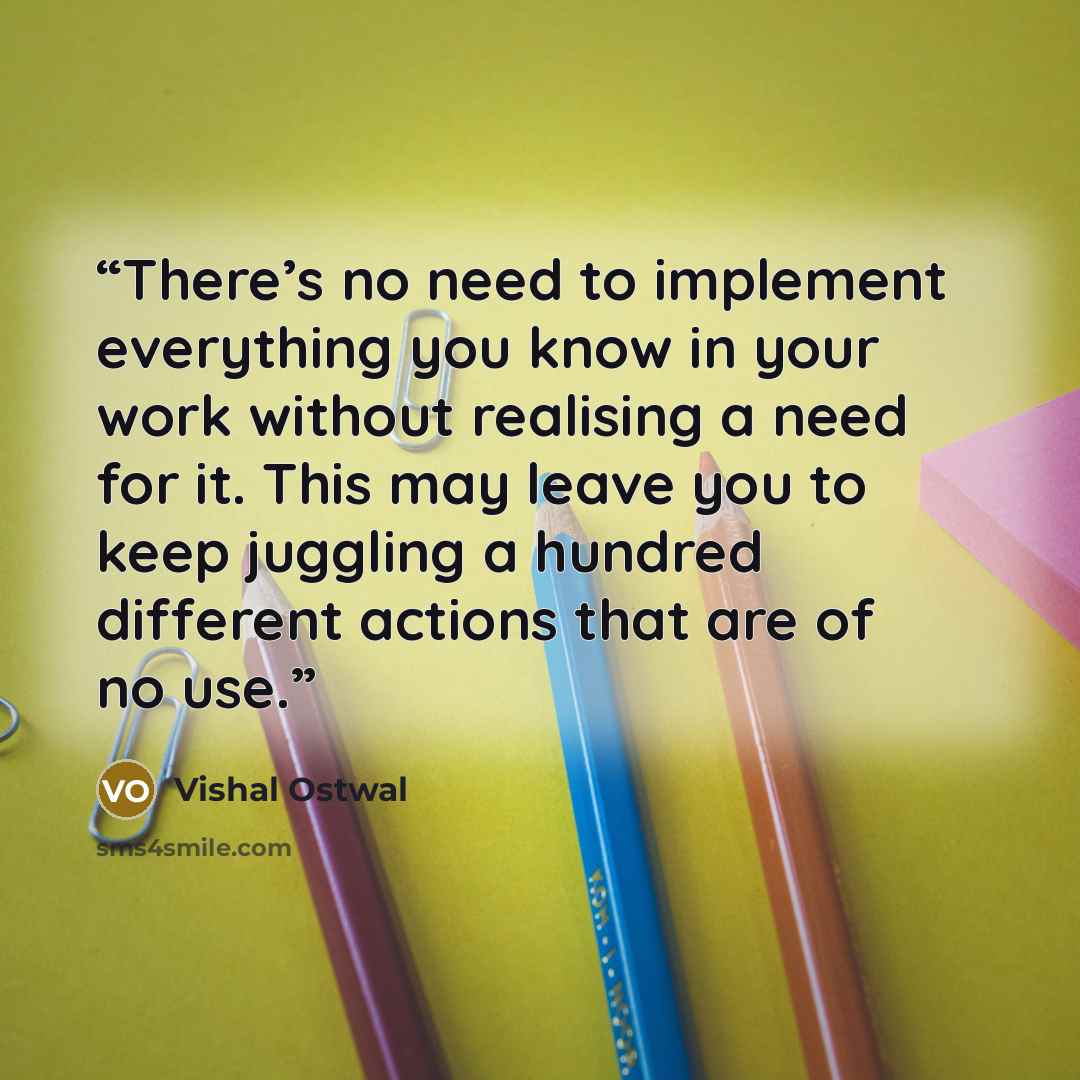 “There’s no need to implement everything you know in your work without realising a need for it. This may leave you to keep juggling a hundred different actions that are of no use.” quote by Vishal Ostwal