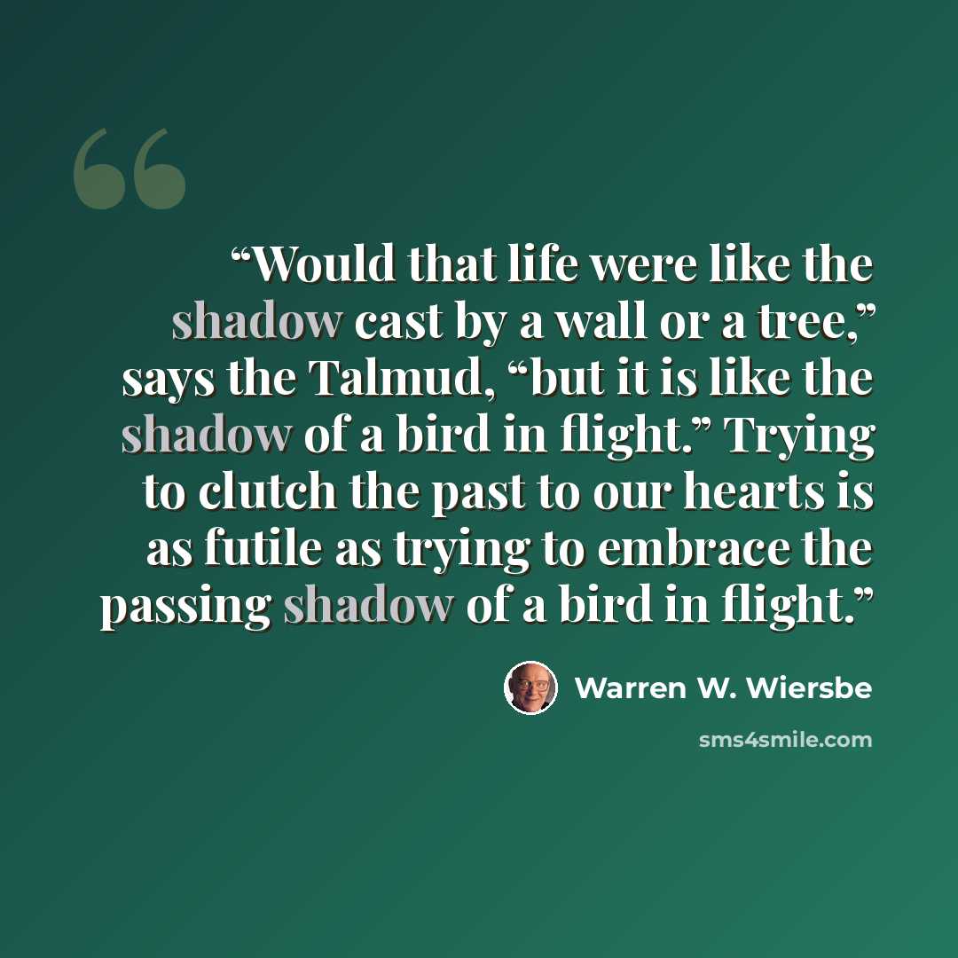 “Would that life were like the shadow cast by a wall or a tree,” says the Talmud, “but it is like the shadow of a bird in flight.” Trying to clutch the past to our hearts is as futile as trying to embrace the passing shadow of a bird in flight.” quote by Warren W. Wiersbe