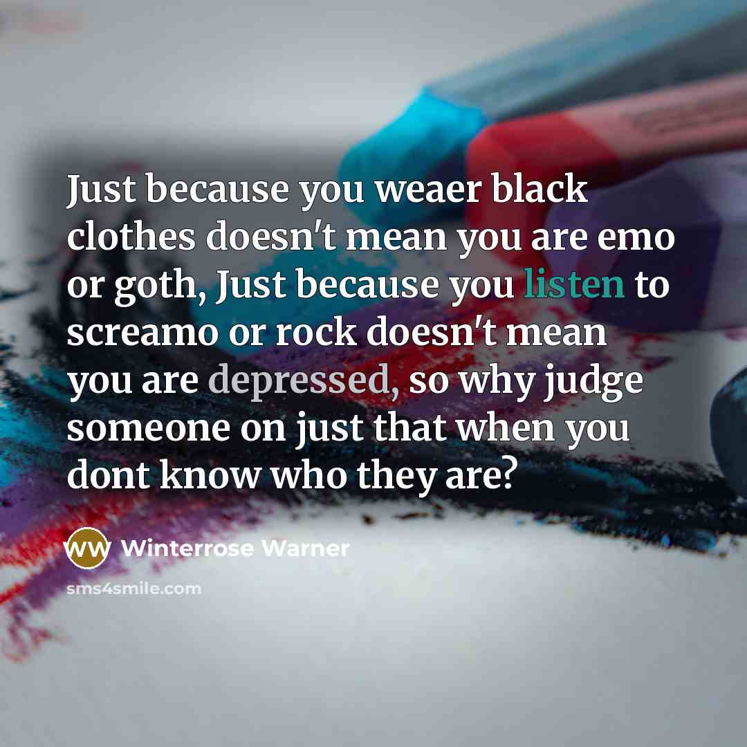 “Just because you weaer black clothes doesn't mean you are emo or goth, Just because you listen to screamo or rock doesn't mean you are depressed, so why judge someone on just that when you dont know who they are?” quote by Winterrose Warner
