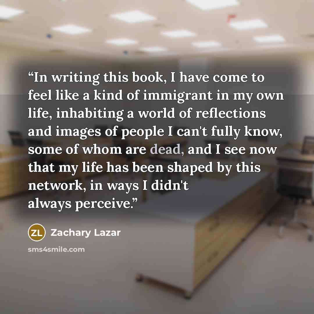 “In writing this book, I have come to feel like a kind of immigrant in my own life, inhabiting a world of reflections and images of people I can't fully know, some of whom are dead, and I see now that my life has been shaped by this network, in ways I didn't always perceive.” quote by Zachary Lazar