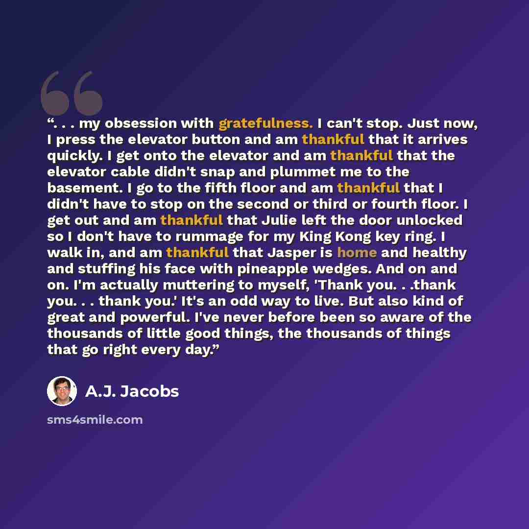“. . . my obsession with gratefulness. I can't stop. Just now, I press the elevator button and am thankful that it arrives quickly. I get onto the elevator and am thankful that the elevator cable didn't snap and plummet me to the basement. I go to the fifth floor and am thankful that I didn't have…” quote by A.J. Jacobs