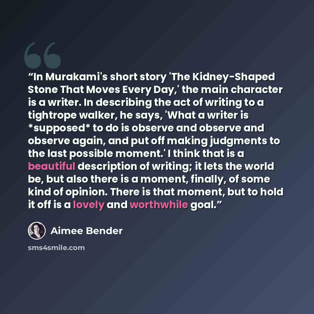 “In Murakami's short story 'The Kidney-Shaped Stone That Moves Every Day,' the main character is a writer. In describing the act of writing to a tightrope walker, he says, 'What a writer is *supposed* to do is observe and observe and observe again, and put off making judgments to the last possible…” quote by Aimee Bender
