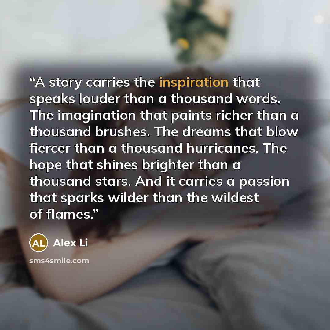 “A story carries the inspiration that speaks louder than a thousand words. The imagination that paints richer than a thousand brushes. The dreams that blow fiercer than a thousand hurricanes. The hope that shines brighter than a thousand stars. And it carries a passion that sparks wilder than the…” quote by Alex Li