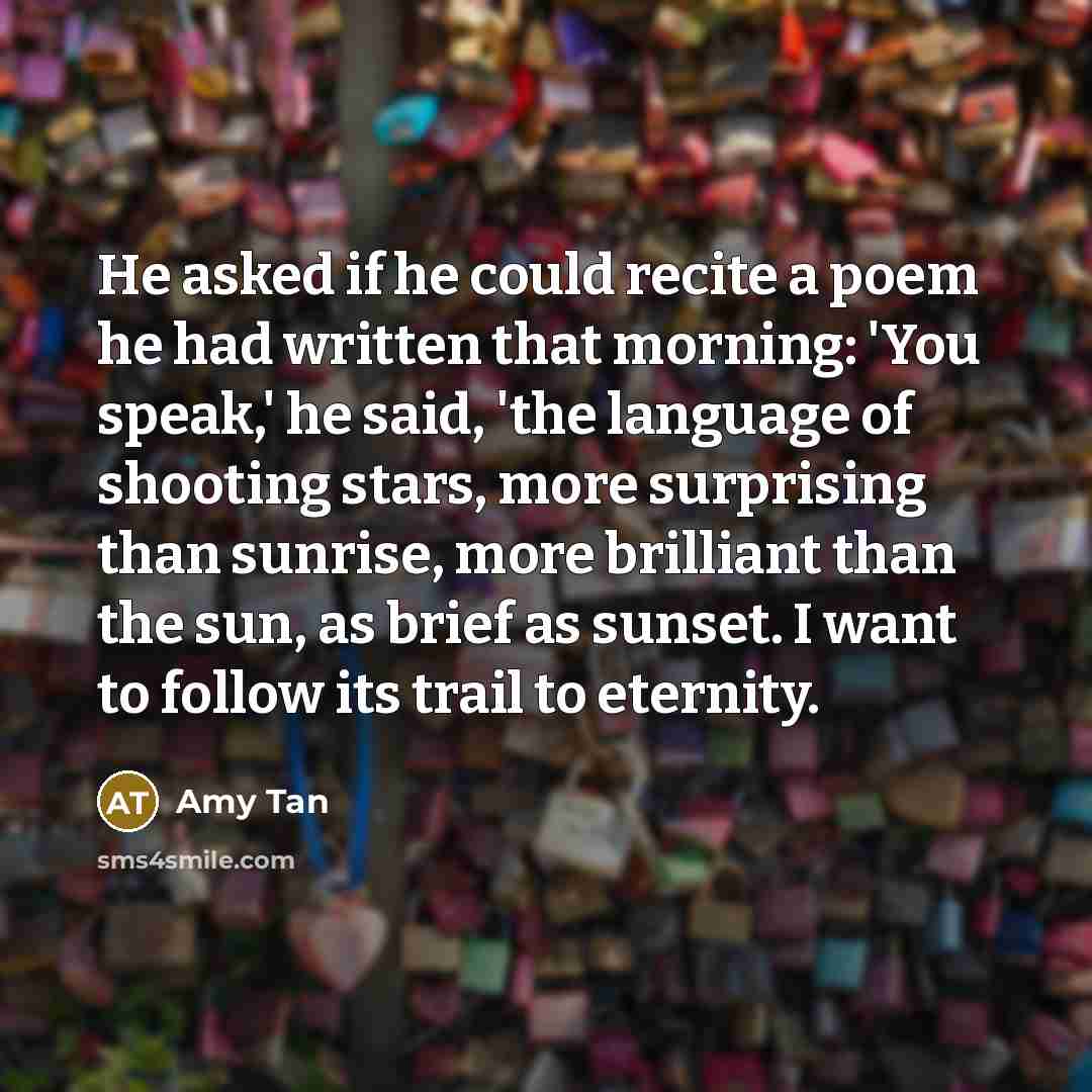 “He asked if he could recite a poem he had written that morning: 'You speak,' he said, 'the language of shooting stars, more surprising than sunrise, more brilliant than the sun, as brief as sunset. I want to follow its trail to eternity.” quote by Amy Tan