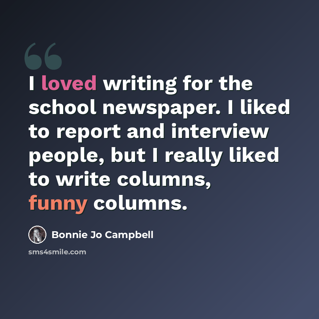 “I loved writing for the school newspaper. I liked to report and interview people, but I really liked to write columns, funny columns.” quote by Bonnie Jo Campbell