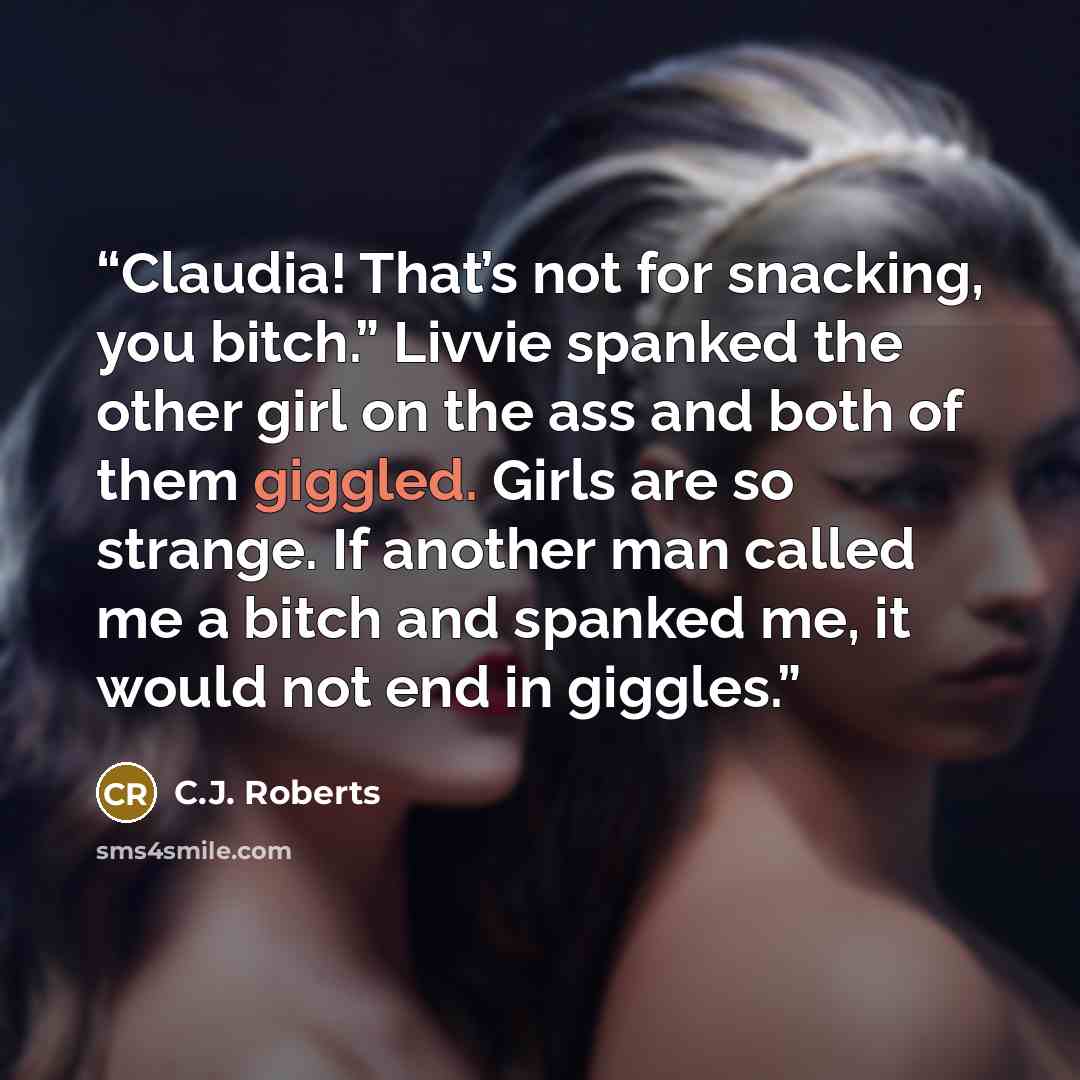 “Claudia! That’s not for snacking, you bitch.” Livvie spanked the other girl on the ass and both of them giggled. Girls are so strange. If another man called me a bitch and spanked me, it would not end in giggles.” quote by C.J. Roberts