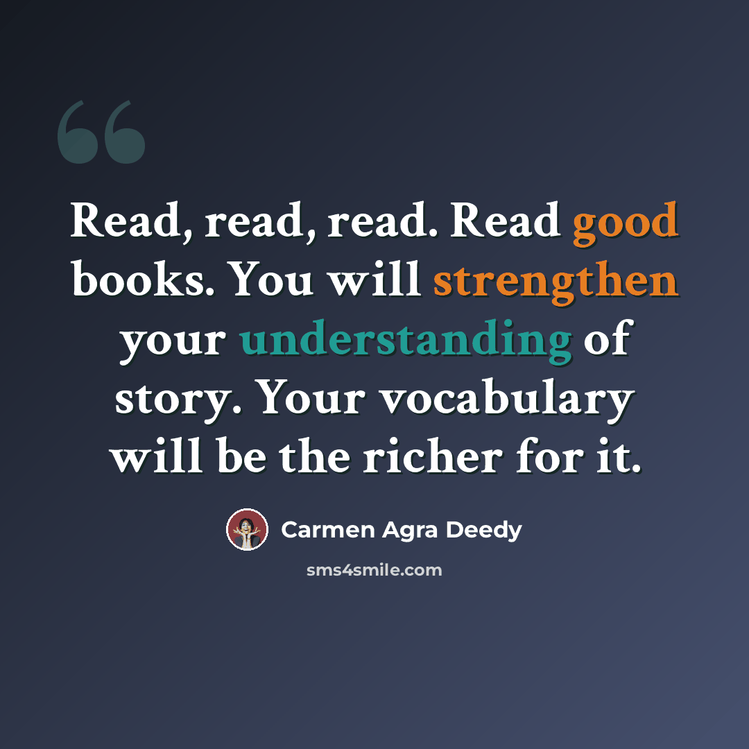 “Read, read, read. Read good books. You will strengthen your understanding of story. Your vocabulary will be the richer for it.” quote by Carmen Agra Deedy