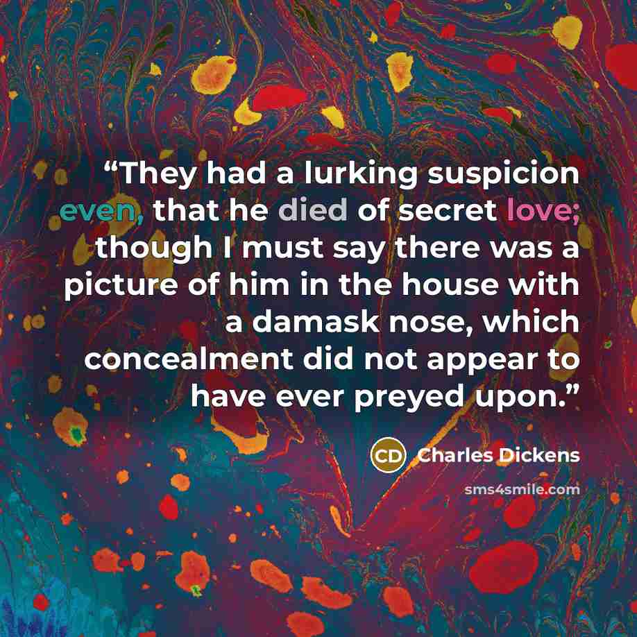 “They had a lurking suspicion even, that he died of secret love; though I must say there was a picture of him in the house with a damask nose, which concealment did not appear to have ever preyed upon.” quote by Charles Dickens