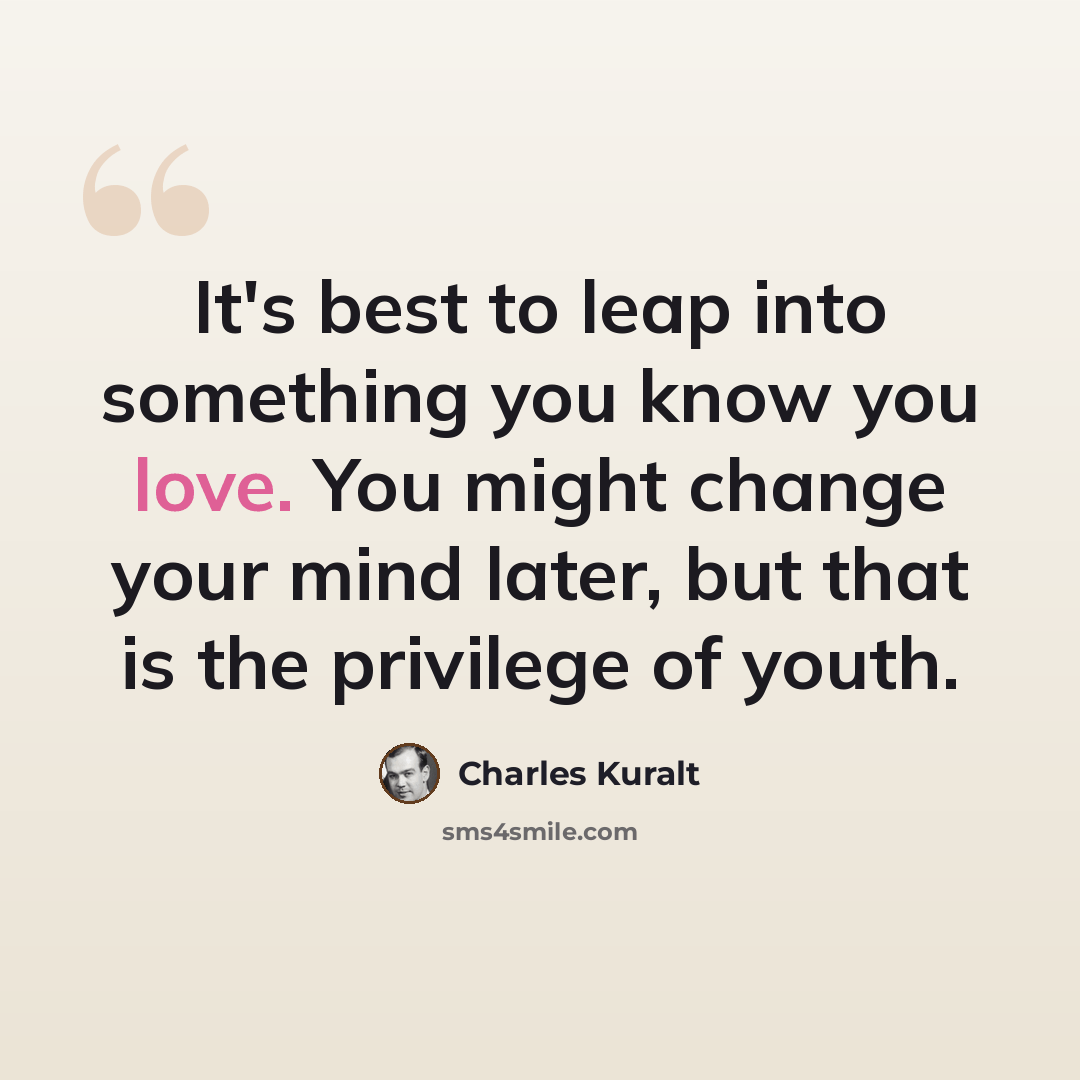 “It's best to leap into something you know you love. You might change your mind later, but that is the privilege of youth.” quote by Charles Kuralt