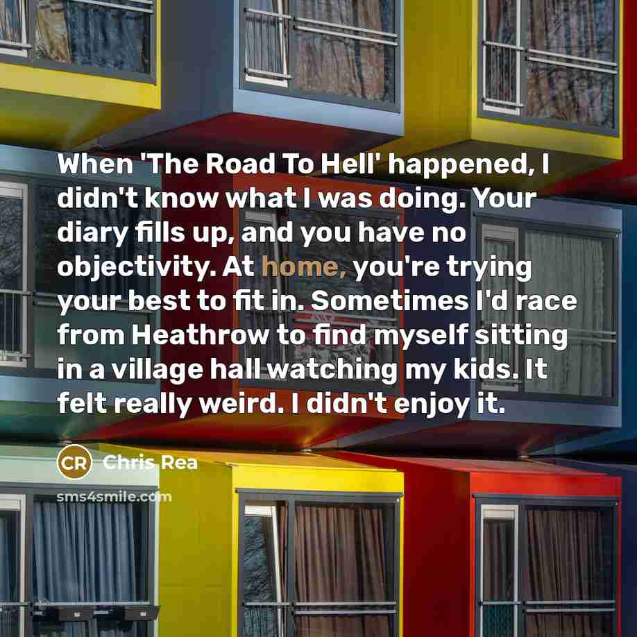 “When 'The Road To Hell' happened, I didn't know what I was doing. Your diary fills up, and you have no objectivity. At home, you're trying your best to fit in. Sometimes I'd race from Heathrow to find myself sitting in a village hall watching my kids. It felt really weird. I didn't enjoy it.” quote by Chris Rea