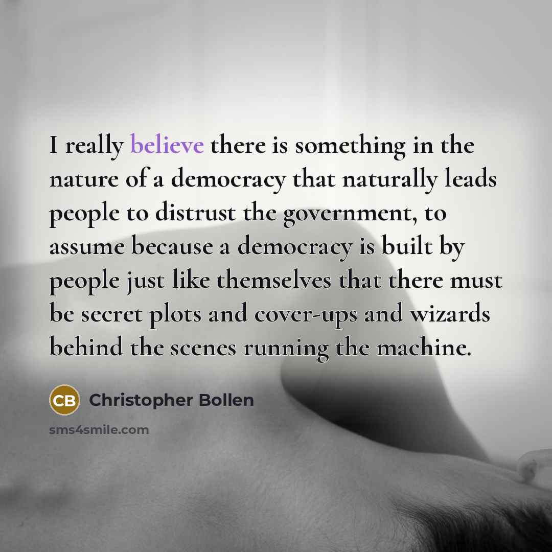 “I really believe there is something in the nature of a democracy that naturally leads people to distrust the government, to assume because a democracy is built by people just like themselves that there must be secret plots and cover-ups and wizards behind the scenes running the machine.” quote by Christopher Bollen
