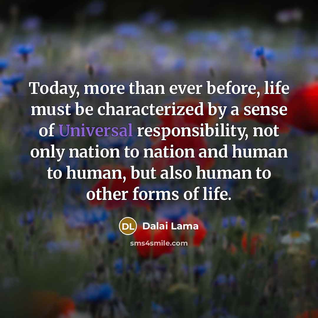 “Today, more than ever before, life must be characterized by a sense of Universal responsibility, not only nation to nation and human to human, but also human to other forms of life.” quote by Dalai Lama