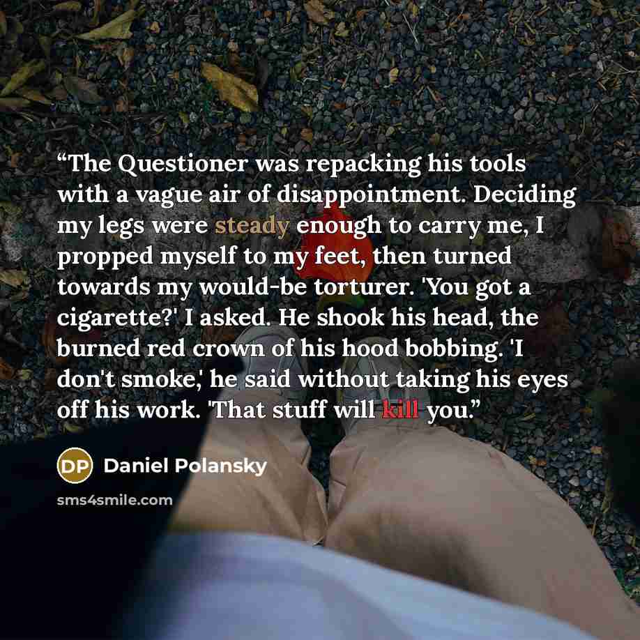 “The Questioner was repacking his tools with a vague air of disappointment. Deciding my legs were steady enough to carry me, I propped myself to my feet, then turned towards my would-be torturer. 'You got a cigarette?' I asked. He shook his head, the burned red crown of his hood bobbing. 'I don't…” quote by Daniel Polansky