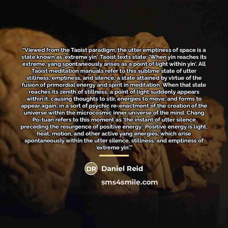 “Viewed from the Taoist paradigm, the utter emptiness of space is a state known as 'extreme yin'. Taoist texts state; 'When yin reaches its extreme, yang spontaneously arises as a point of light within yin'. All Taoist meditation manuals refer to this sublime state of utter stillness, emptiness…” quote by Daniel Reid