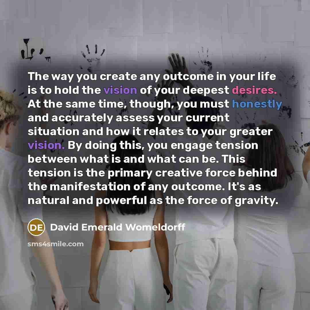 “The way you create any outcome in your life is to hold the vision of your deepest desires. At the same time, though, you must honestly and accurately assess your current situation and how it relates to your greater vision. By doing this, you engage tension between what is and what can be. This…” quote by David Emerald Womeldorff