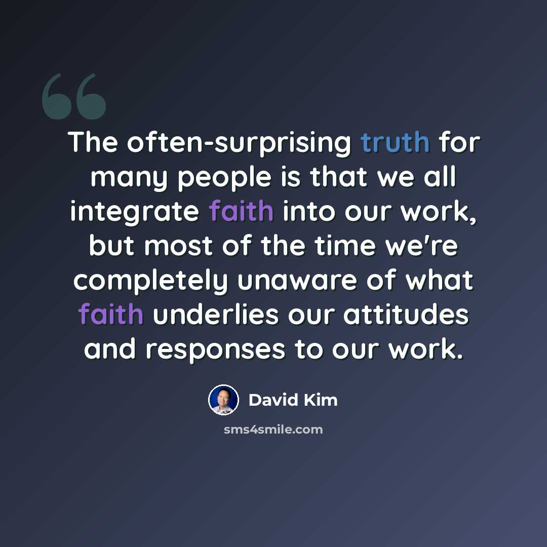 “The often-surprising truth for many people is that we all integrate faith into our work, but most of the time we're completely unaware of what faith underlies our attitudes and responses to our work.” quote by David Kim