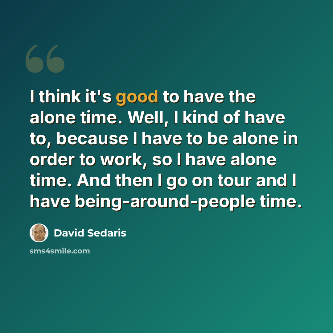 “I think it's good to have the alone time. Well, I kind of have to, because I have to be alone in order to work, so I have alone time. And then I go on tour and I have being-around-people time.” quote by David Sedaris