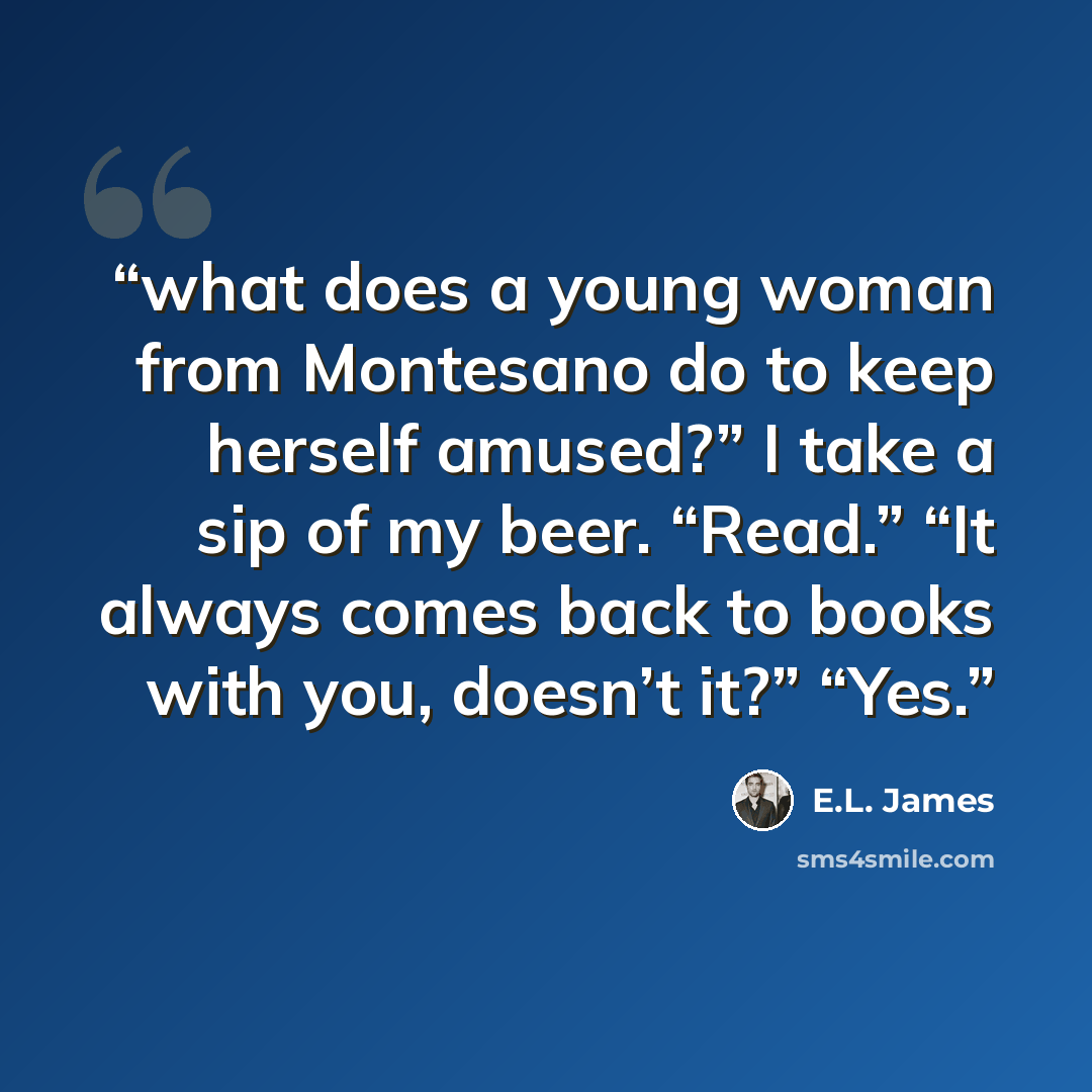 “what does a young woman from Montesano do to keep herself amused?” I take a sip of my beer. “Read.” “It always comes back to books with you, doesn’t it?” “Yes.” quote by E.L. James