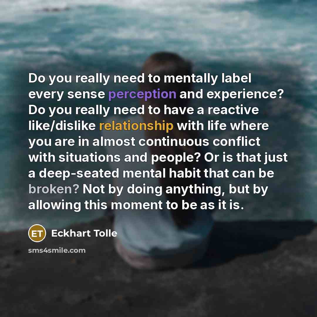 “Do you really need to mentally label every sense perception and experience? Do you really need to have a reactive like/dislike relationship with life where you are in almost continuous conflict with situations and people? Or is that just a deep-seated mental habit that can be broken? Not by doing…” quote by Eckhart Tolle