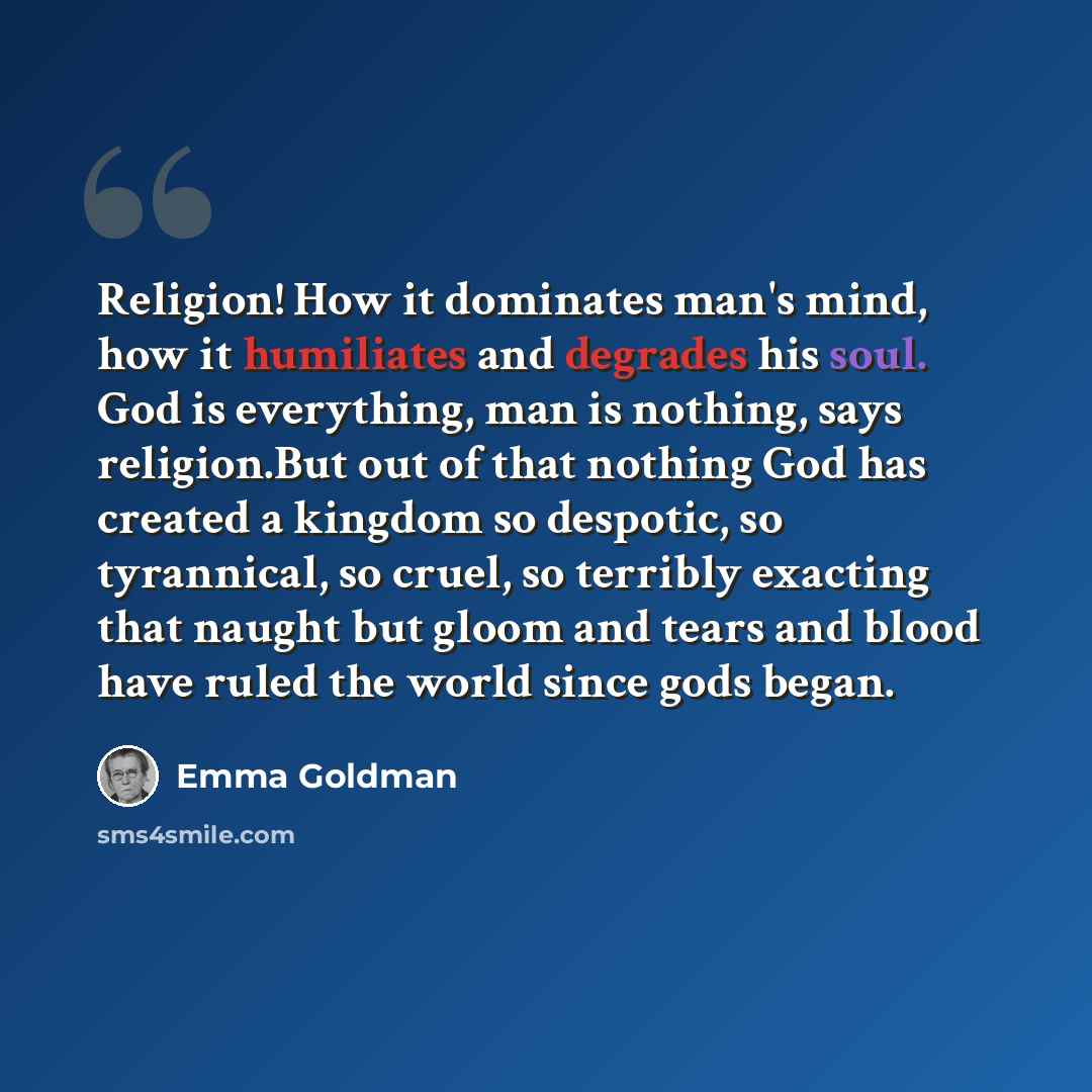“Religion! How it dominates man's mind, how it humiliates and degrades his soul. God is everything, man is nothing, says religion.But out of that nothing God has created a kingdom so despotic, so tyrannical, so cruel, so terribly exacting that naught but gloom and tears and blood have ruled the…” quote by Emma Goldman