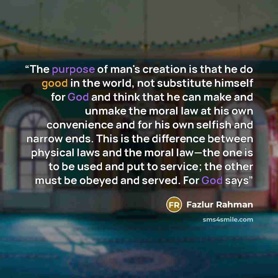 “The purpose of man's creation is that he do good in the world, not substitute himself for God and think that he can make and unmake the moral law at his own convenience and for his own selfish and narrow ends. This is the difference between physical laws and the moral law—the one is to be used and…” quote by Fazlur Rahman