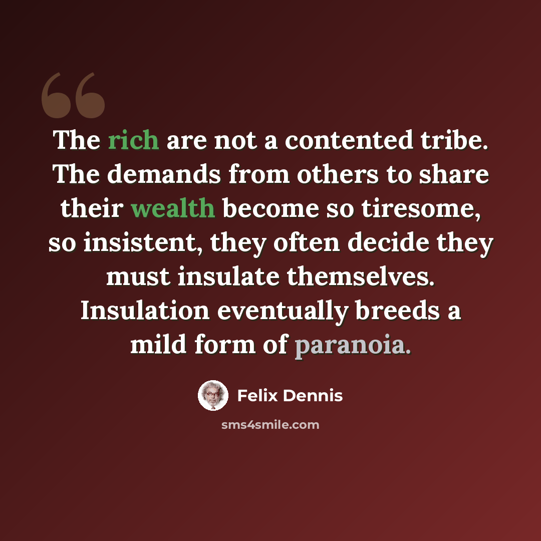 “The rich are not a contented tribe. The demands from others to share their wealth become so tiresome, so insistent, they often decide they must insulate themselves. Insulation eventually breeds a mild form of paranoia.” quote by Felix Dennis