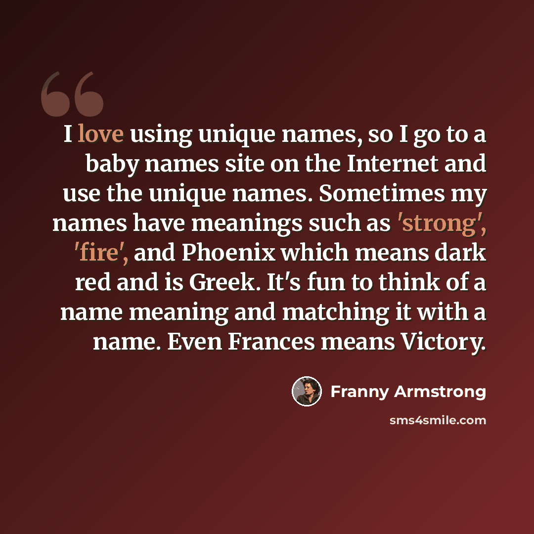 “I love using unique names, so I go to a baby names site on the Internet and use the unique names. Sometimes my names have meanings such as 'strong', 'fire', and Phoenix which means dark red and is Greek. It's fun to think of a name meaning and matching it with a name. Even Frances means Victory.” quote by Franny Armstrong