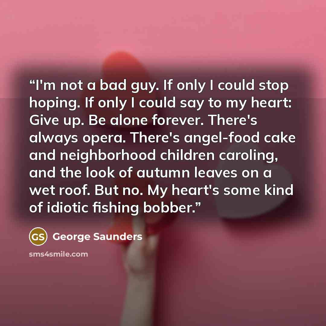 “I'm not a bad guy. If only I could stop hoping. If only I could say to my heart: Give up. Be alone forever. There's always opera. There's angel-food cake and neighborhood children caroling, and the look of autumn leaves on a wet roof. But no. My heart's some kind of idiotic fishing bobber.” quote by George Saunders