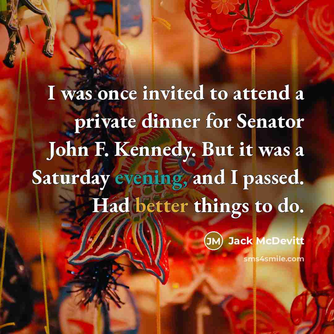 “I was once invited to attend a private dinner for Senator John F. Kennedy. But it was a Saturday evening, and I passed. Had better things to do.” quote by Jack McDevitt