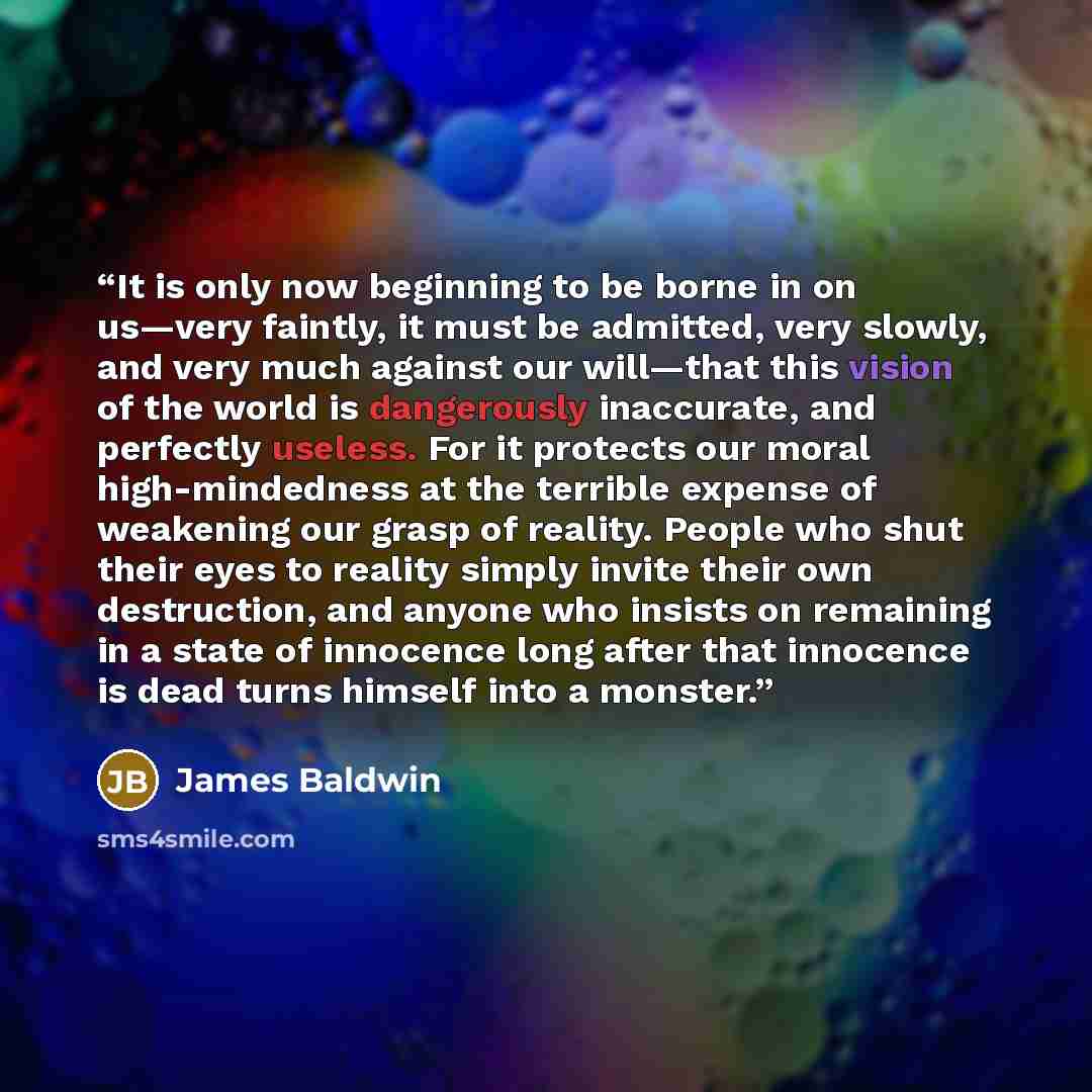 “It is only now beginning to be borne in on us—very faintly, it must be admitted, very slowly, and very much against our will—that this vision of the world is dangerously inaccurate, and perfectly useless. For it protects our moral high-mindedness at the terrible expense of weakening our grasp of…” quote by James Baldwin