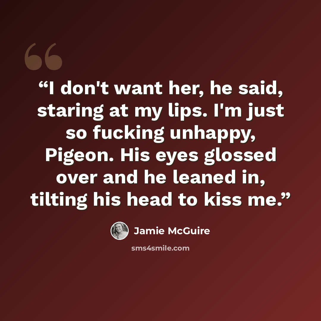 “I don't want her, he said, staring at my lips. I'm just so fucking unhappy, Pigeon. His eyes glossed over and he leaned in, tilting his head to kiss me.” quote by Jamie McGuire
