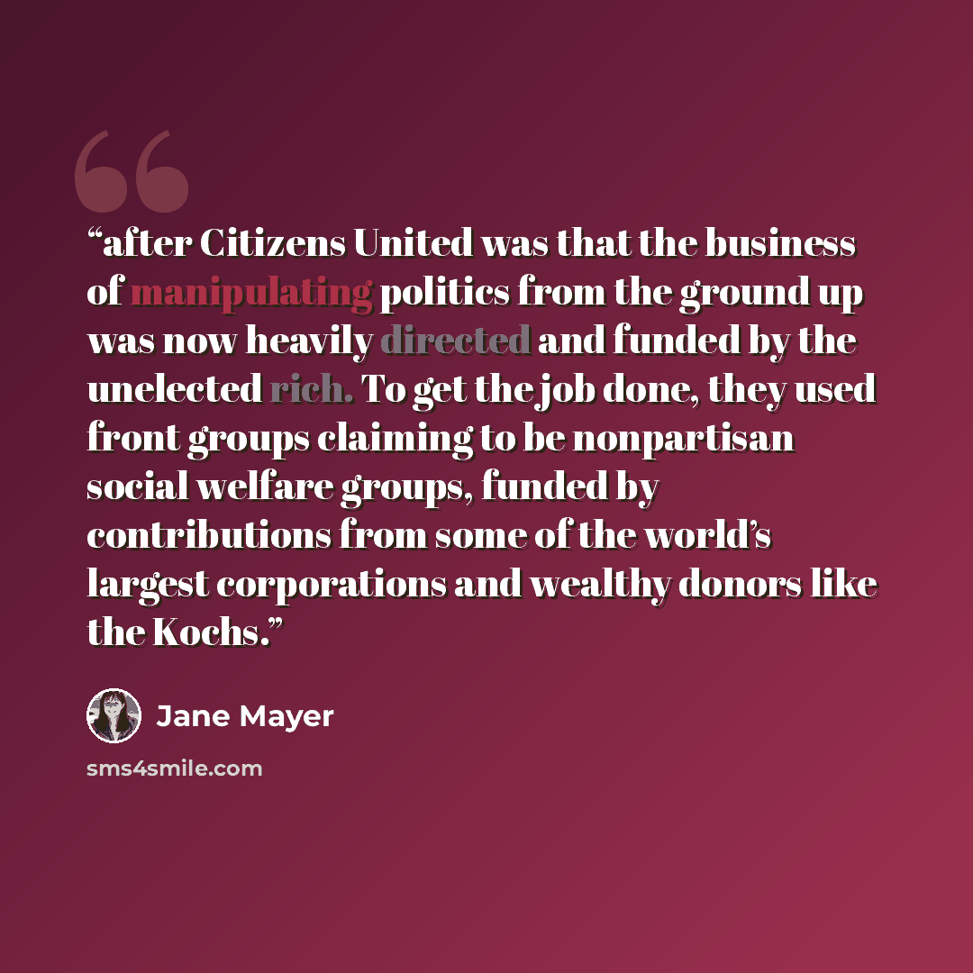 “after Citizens United was that the business of manipulating politics from the ground up was now heavily directed and funded by the unelected rich. To get the job done, they used front groups claiming to be nonpartisan social welfare groups, funded by contributions from some of the world’s largest…” quote by Jane Mayer