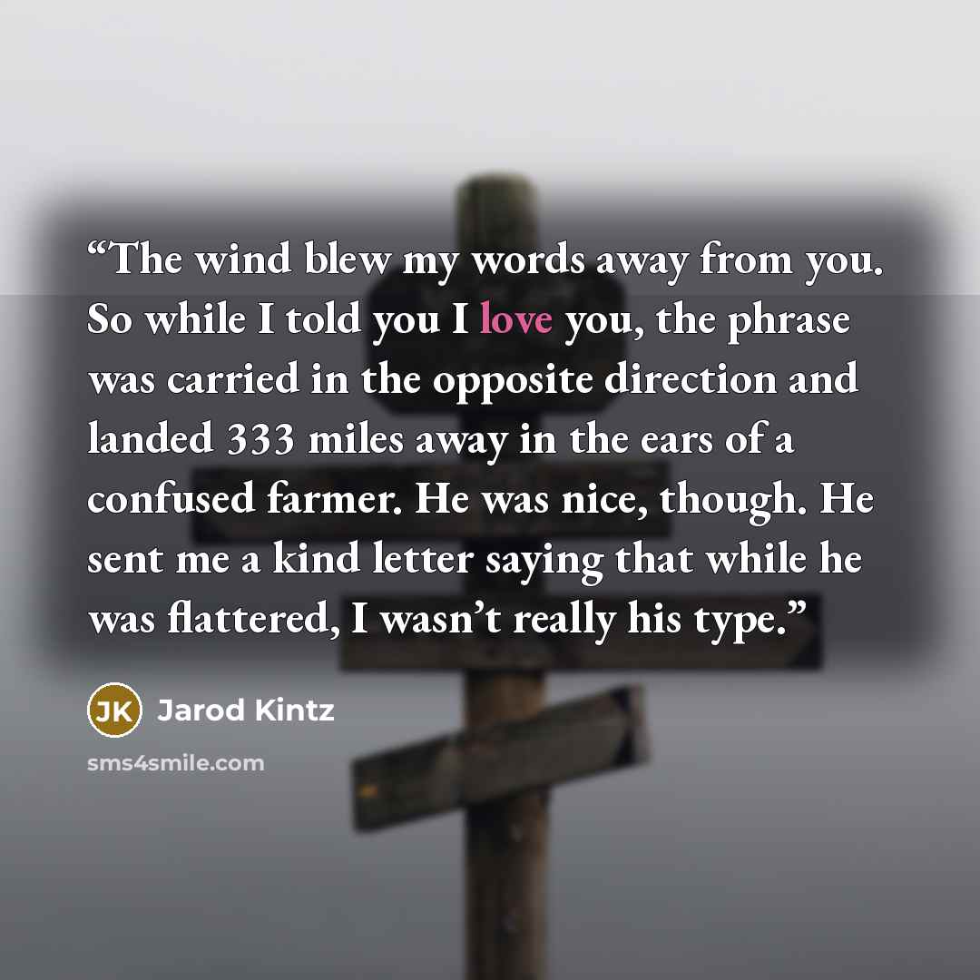 “The wind blew my words away from you. So while I told you I love you, the phrase was carried in the opposite direction and landed 333 miles away in the ears of a confused farmer. He was nice, though. He sent me a kind letter saying that while he was flattered, I wasn’t really his type.” quote by Jarod Kintz