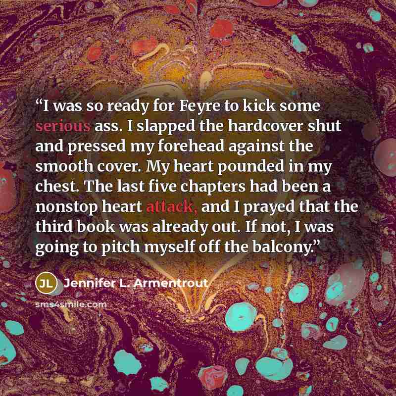 “I was so ready for Feyre to kick some serious ass. I slapped the hardcover shut and pressed my forehead against the smooth cover. My heart pounded in my chest. The last five chapters had been a nonstop heart attack, and I prayed that the third book was already out. If not, I was going to pitch…” quote by Jennifer L. Armentrout
