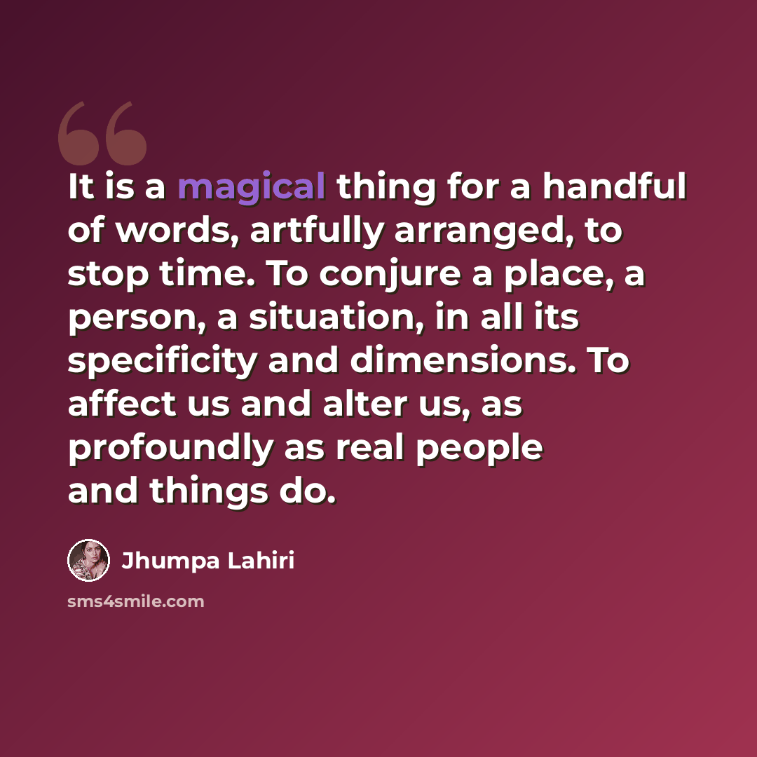 “It is a magical thing for a handful of words, artfully arranged, to stop time. To conjure a place, a person, a situation, in all its specificity and dimensions. To affect us and alter us, as profoundly as real people and things do.” quote by Jhumpa Lahiri