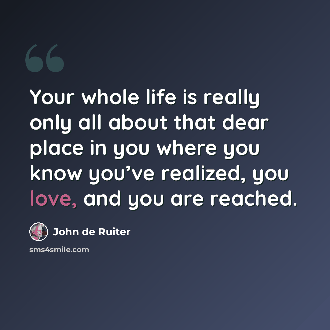“Your whole life is really only all about that dear place in you where you know you’ve realized, you love, and you are reached.” quote by John de Ruiter