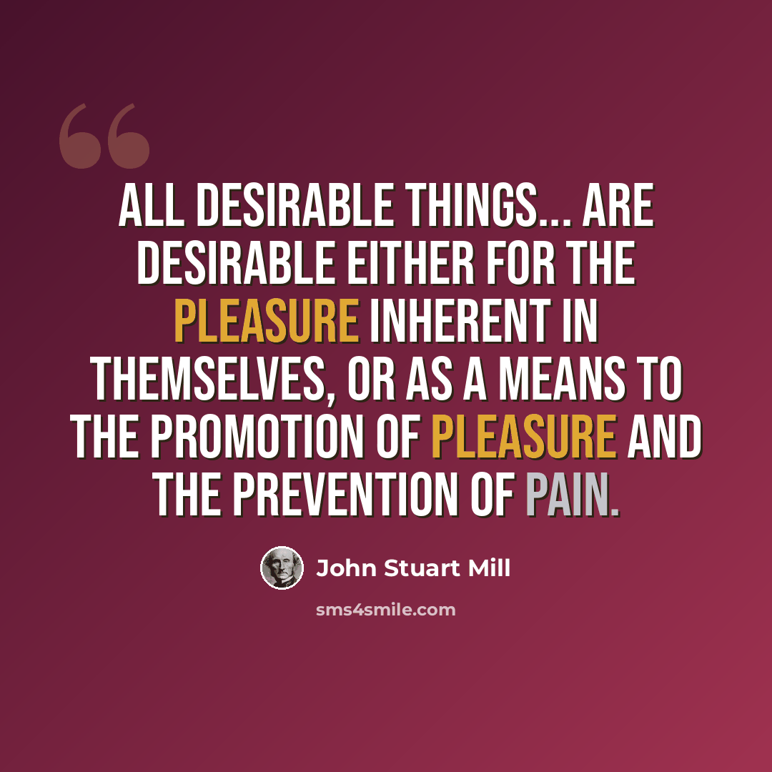 “All desirable things... are desirable either for the pleasure inherent in themselves, or as a means to the promotion of pleasure and the prevention of pain.” quote by John Stuart Mill