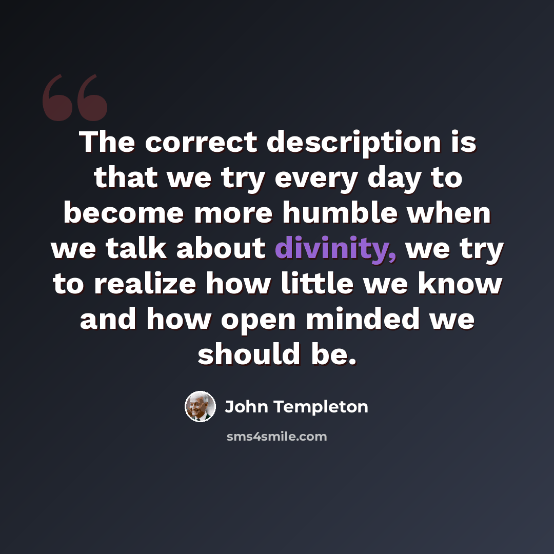 “The correct description is that we try every day to become more humble when we talk about divinity, we try to realize how little we know and how open minded we should be.” quote by John Templeton