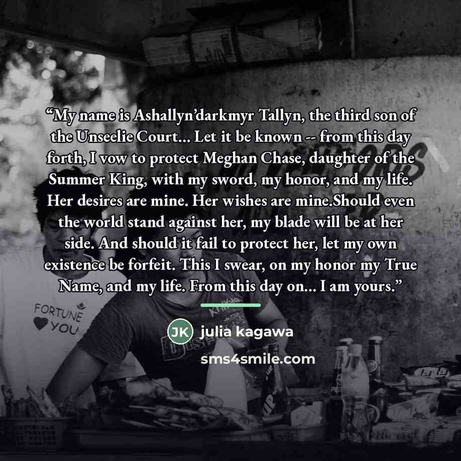 “My name is Ashallyn’darkmyr Tallyn, the third son of the Unseelie Court… Let it be known -- from this day forth, I vow to protect Meghan Chase, daughter of the Summer King, with my sword, my honor, and my life. Her desires are mine. Her wishes are mine.Should even the world stand against her, my…” quote by Julia Kagawa