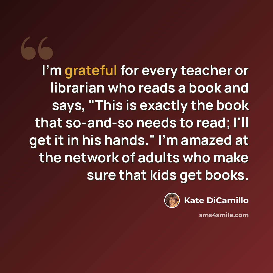 “I'm grateful for every teacher or librarian who reads a book and says, "This is exactly the book that so-and-so needs to read; I'll get it in his hands." I'm amazed at the network of adults who make sure that kids get books.” quote by Kate DiCamillo