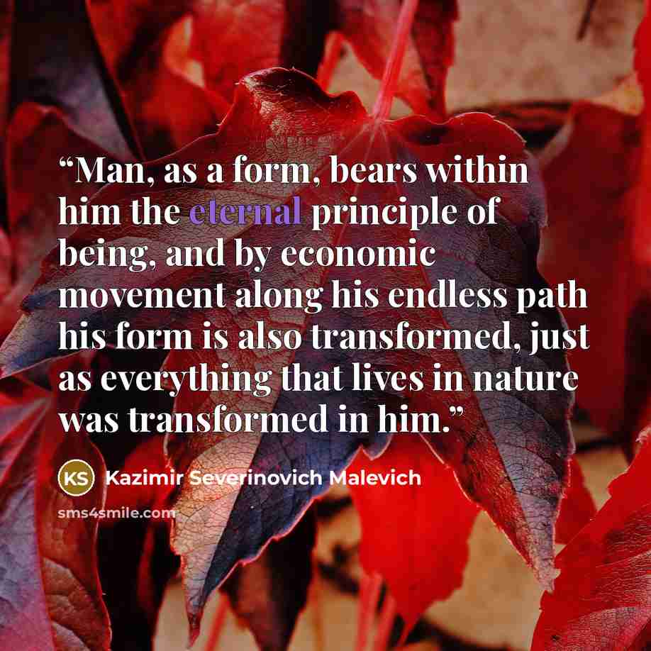 “Man, as a form, bears within him the eternal principle of being, and by economic movement along his endless path his form is also transformed, just as everything that lives in nature was transformed in him.” quote by Kazimir Severinovich Malevich