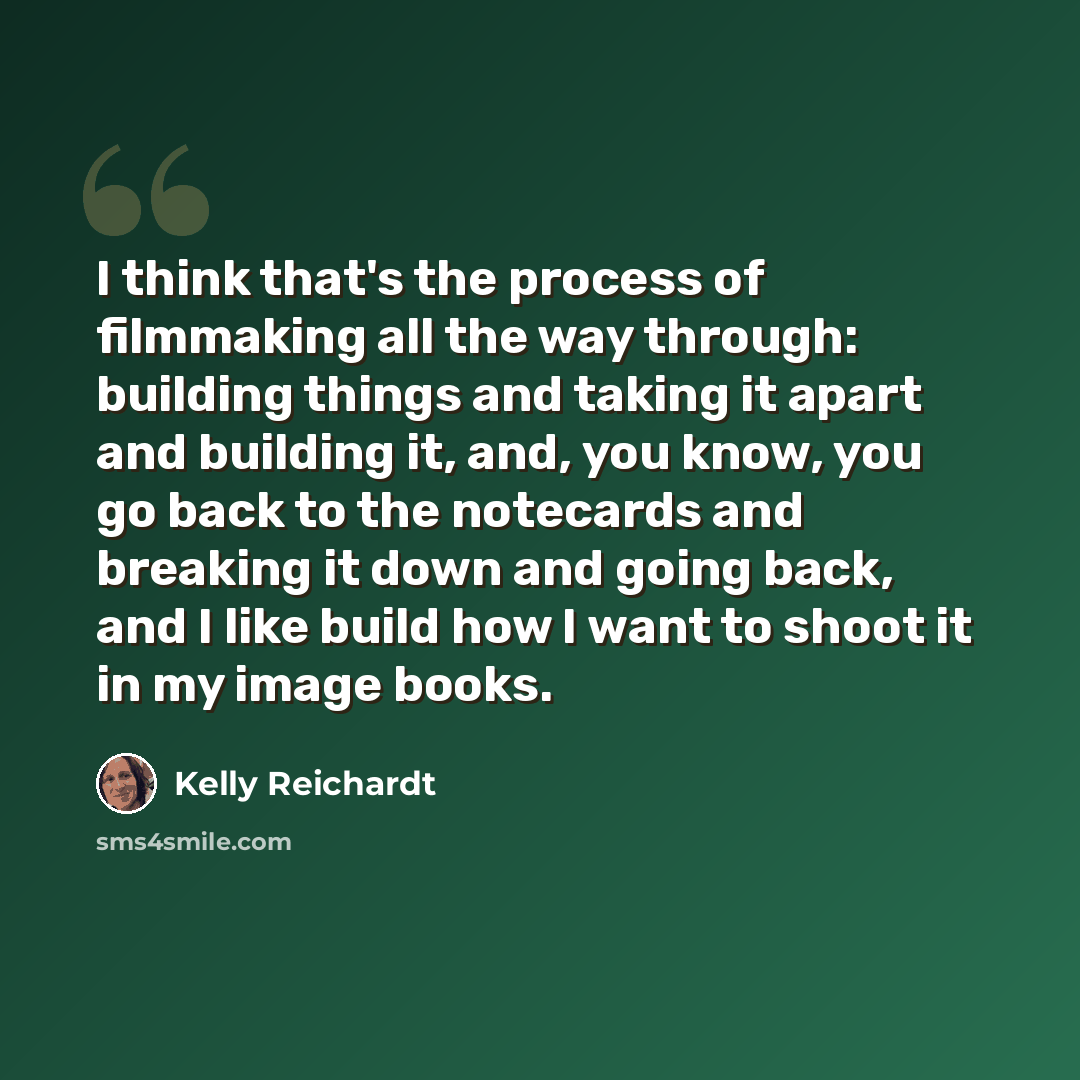 “I think that's the process of filmmaking all the way through: building things and taking it apart and building it, and, you know, you go back to the notecards and breaking it down and going back, and I like build how I want to shoot it in my image books.” quote by Kelly Reichardt