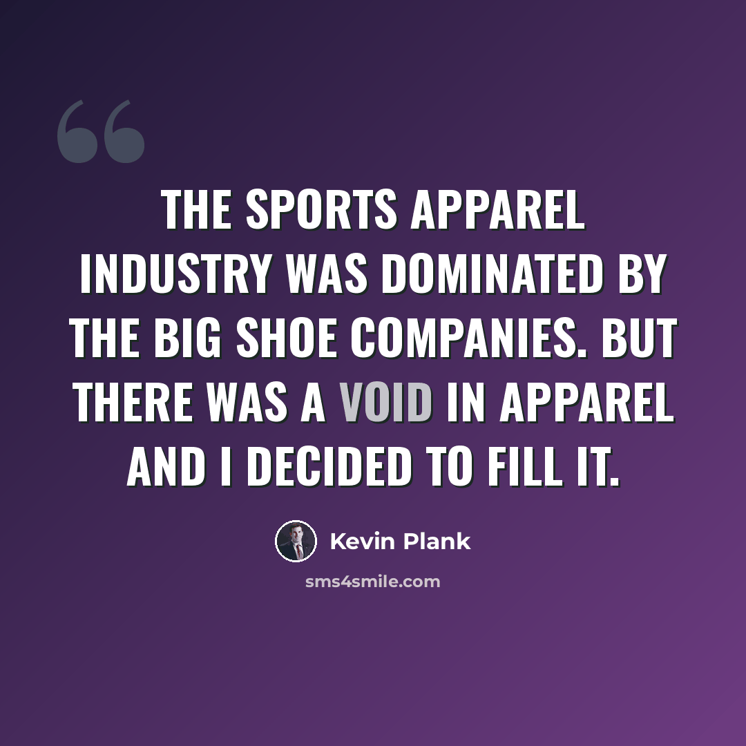 “The sports apparel industry was dominated by the big shoe companies. But there was a void in apparel and I decided to fill it.” quote by Kevin Plank