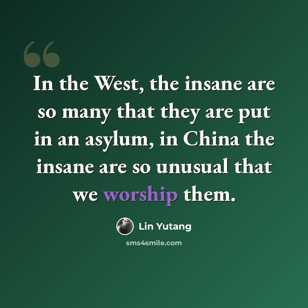 “In the West, the insane are so many that they are put in an asylum, in China the insane are so unusual that we worship them.” quote by Lin Yutang