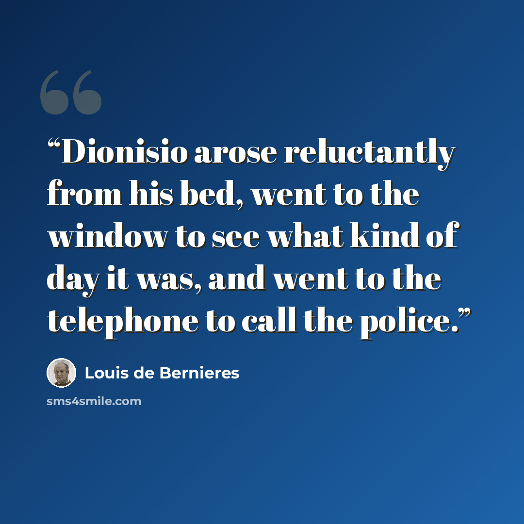 “Dionisio arose reluctantly from his bed, went to the window to see what kind of day it was, and went to the telephone to call the police.” quote by Louis de Bernières