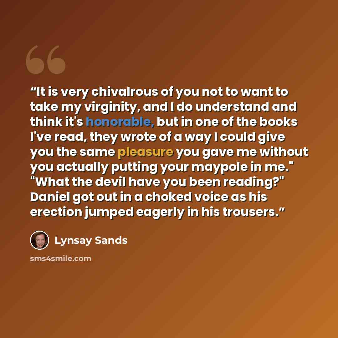 “It is very chivalrous of you not to want to take my virginity, and I do understand and think it's honorable, but in one of the books I've read, they wrote of a way I could give you the same pleasure you gave me without you actually putting your maypole in me." "What the devil have you been…” quote by Lynsay Sands