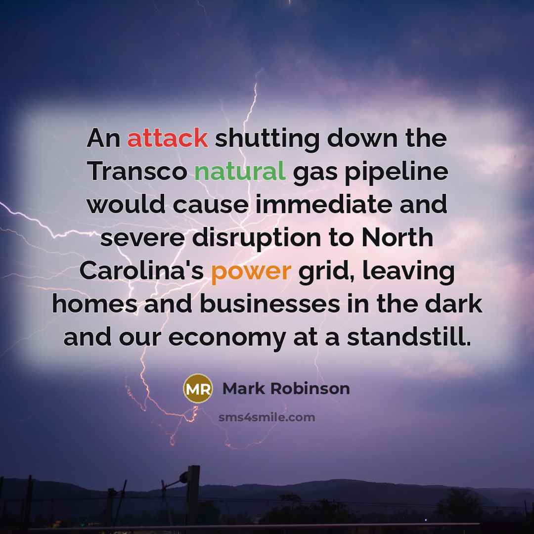 “An attack shutting down the Transco natural gas pipeline would cause immediate and severe disruption to North Carolina's power grid, leaving homes and businesses in the dark and our economy at a standstill.” quote by Mark Robinson