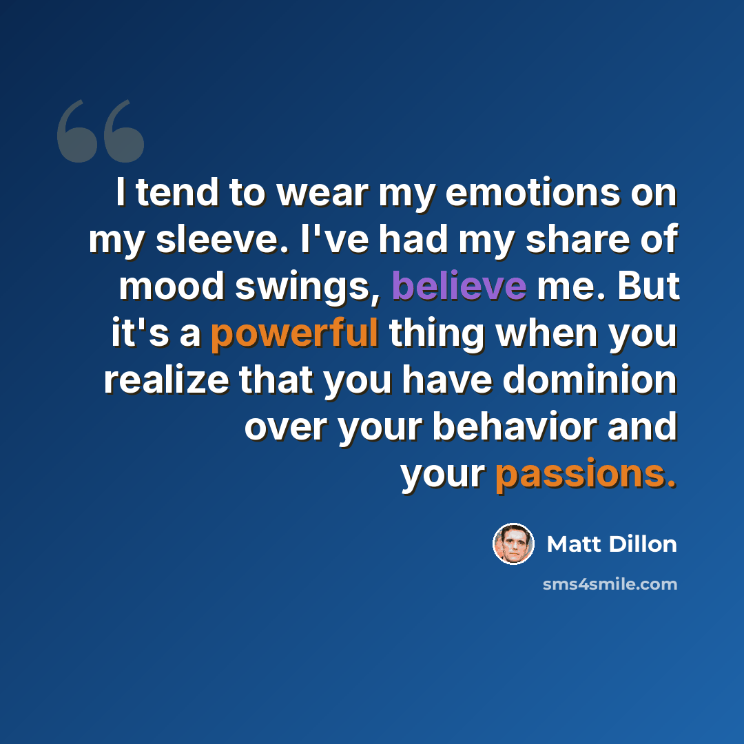 “I tend to wear my emotions on my sleeve. I've had my share of mood swings, believe me. But it's a powerful thing when you realize that you have dominion over your behavior and your passions.” quote by Matt Dillon
